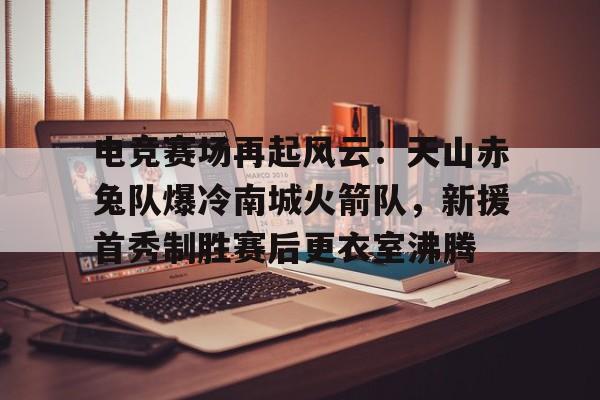 电竞赛场再起风云：天山赤兔队爆冷南城火箭队，新援首秀制胜赛后更衣室沸腾的简单介绍-开云品牌