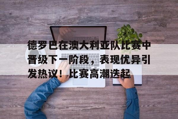 德罗巴在澳大利亚队比赛中晋级下一阶段，表现优异引发热议！比赛高潮迭起的简单介绍-kaiyun