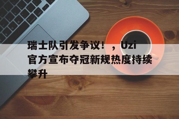 关于瑞士队引发争议！，Uzi官方宣布夺冠新规热度持续攀升的信息