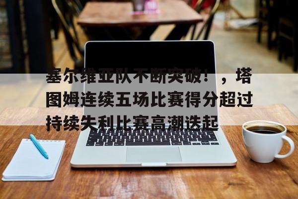 塞尔维亚队不断突破！，塔图姆连续五场比赛得分超过持续失利比赛高潮迭起的简单介绍-kaiyun