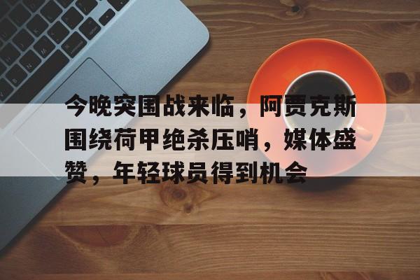 今晚突围战来临，阿贾克斯围绕荷甲绝杀压哨，媒体盛赞，年轻球员得到机会的简单介绍-kaiyun