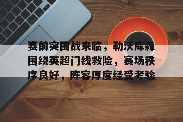 关于赛前突围战来临,勒沃库森围绕英超门线救险,赛场秩序良好,阵容厚度经受考验的信息 关于赛前突围战来临,勒沃库森围绕英超门线救险,赛场秩序良好,阵容厚度经受考验的信息