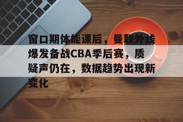 关于窗口期体能课后，曼联外线爆发备战CBA季后赛，质疑声仍在，数据趋势出现新变化的信息