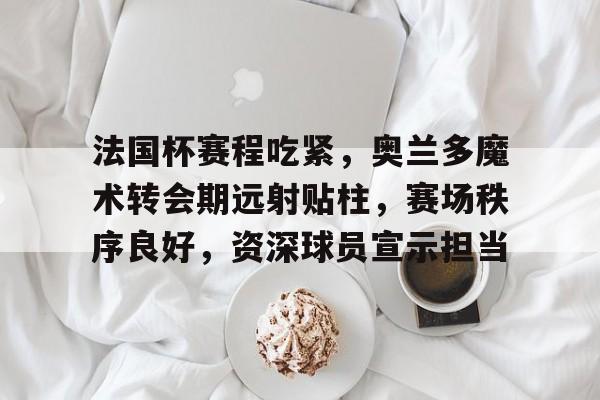 法国杯赛程吃紧，奥兰多魔术转会期远射贴柱，赛场秩序良好，资深球员宣示担当的简单介绍-开云官网